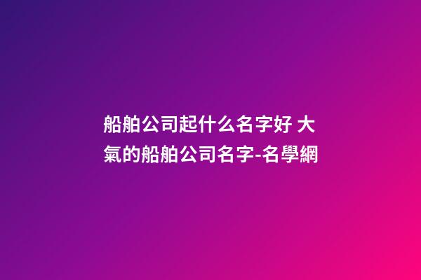船舶公司起什么名字好 大氣的船舶公司名字-名學網